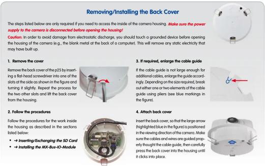 Removing/Installing the Back Cover The steps listed below are only required if you need to access the inside of the camera housing. Make sure the power supply to the camera is disconnected before opening the housing! Caution: In order to avoid damage from electrostatic discharge, you should touch a grounded device before opening the housing of the camera (e.g., the blank metal of the back of a computer). This will remove any static electricity that may have built up. 1. Remove the cover Remove the back cover of the p25 by inserting a flat-head screwdriver into one of the slots of the side as shown in the figure and turning it slightly. Repeat the process for the two other slots and lift the back cover from the housing. 3. If required, enlarge the cable guide If the cable guide is not large enough for additional cables, enlarge the guide accordingly. Depending on the size required, break out either one or two elements of the cable guide using pliers (see blue markings in the figure). 2. Follow the procedures Follow the procedures for the work inside the housing as described in the sections listed below: • + Insert/Exchanging the SD Card • → Installing the MX-Bus-IO-Module 4. Attach back cover Insert the back cover, so that the large arrow highlighted blue in the figure is positioned in the viewing direction of the camera. Make sure the cables and wires are guided properly thought the cable guide, then carefully press the back cover into the housing until it clicks into place.