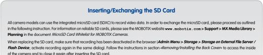 Inserting/Exchanging the SD Card All camera models can use the integrated microSD card (SDXC) to record video data. In order to exchange the microSD card, please proceed as outlined in the following instruction. For information on reliable SD cards, please see the MOBOTIX website www.mobotix.case.+Support > AM Media Library > Planning in the document: MicroSD Card Whitefast for MOBOTIX Cameras. When replacing the SD card, make sure that recording has been deceased in the browser [Admin Menu + Storage] + Storage on External File Server / Flash Device; activate recording again in the same dialog). Follow the instructions in section «Removing/Installing the Back Coven» to access the inside of the camera and to close it again after inserting the SD card.
