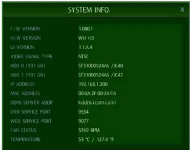 SYSTEM INFO. F/W VERSION 1.08G1 H/W VERSION WH-H3 UI VERSION 1.1.A.4 VIDEO SIGNAL TYPE NTSC HDD 0 (931 GB) ST31000524AS /JC4B HDD 1 (931 GB) ST31000524AS /JC47 IP ADDRESS 192.168.1.200 MAC ADDRESS 00:0A:2F:00:2A:FA DDNS SERVER ADDR kddns.icam.co.kr DVR SERVICE PORT 9554 WEB SERVICE PORT 9077 FAN STATUS 5769 RPM TEMPERATURE 53 °C / 127.4 °F