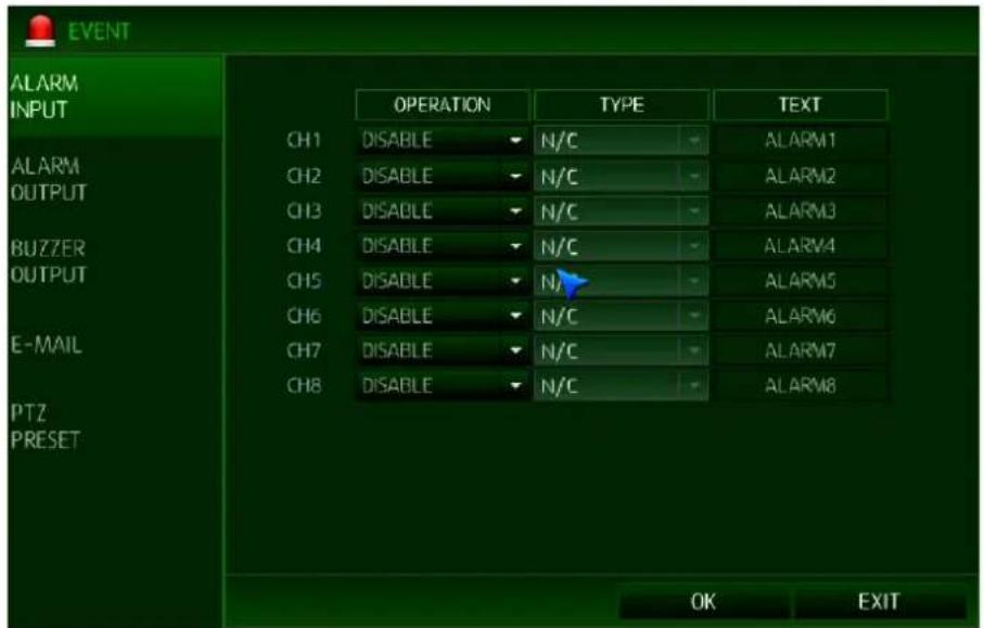 EVENT ALARM INPUT CH1 DISABLE N/C ALARM1 CH2 DISABLE N/C ALARM2 CH3 DISABLE N/C ALARM3 CH4 DISABLE N/C ALARM4 CH5 DISABLE N/A ALARM5 CH6 DISABLE N/C ALARM6 CH7 DISABLE N/C ALARM7 CH8 DISABLE N/C ALARM8 E-MAIL PTZ PRESET OK EXIT