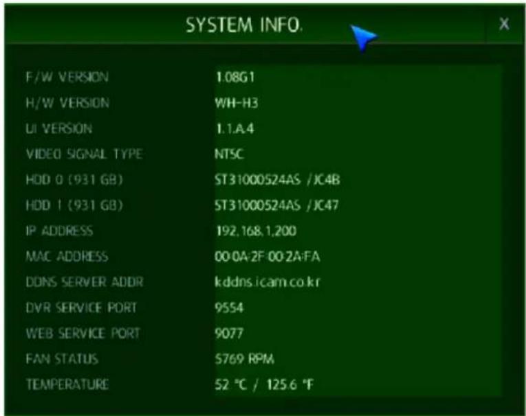 SYSTEM INFO. F/W VERSION 1.08G1 H/W VERSION WH-H3 UI VERSION 1.1.A.4 VIDEO SIGNAL TYPE NT5C HDD 0 (931 GB) ST31000524AS /JC4B HDD 1 (931 GB) ST31000524AS /JC47 IP ADDRESS 192,168,1,200 MAC ADDRESS 00:0A-2F 00:2A-FA DONS SERVER ADDR kddns.icam.co.kr DVR SERVICE PORT 9554 WEB SERVICE PORT 9077 FAN STATUS 5769 RPM TEMPERATURE 52 °C / 125.6 °F