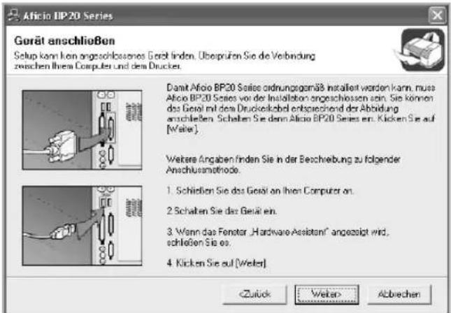 Aficio IIP 20 Series Gerät anschließen Setup kann kon angeschlossenes Gerät finden. Übersprüfen Sie die Verbindung zwischen Ihre Computer und dem Druckes. Dasit Aficio BP20 Series ordnungsgemäß installiert werden kann, muss Aficio BP20 Series vor der Installation angeschlossen sein. Sie können das Gehäl mit dem Druckelgebild entsprechend der Abfindung anschließen. Schalten Sie denn Aficio BP20 Series en. Klicken Sie auf [Weiter]. Wetere Angaben finden Sie in der Beschreibung zu folgender Anschlussmethode. 1. Schrieben Sie das Gehäl an Ihren Computer on. 2. Schalten Sie das Gehäl en. 3. Wenn das Fenster „Hardware Assistn“ angezeigt wird, schließen Sie es. 4. Klicken Sie auf [Weiter] Abbrechen