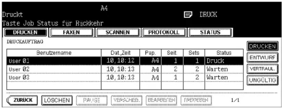 Druckt Taste Job Status für Rückkehr DRUCKEN FAXEN SCANNEN PROTOKOLL STATUS DRUCKAUFTRAG Berutzername Dat,Zeit Pap. Seit Sets Status User 01 10,10:12 A4 1 1 Druck User 02 10,10:13 A4 2 2 Warten User 03 10,10:13 A4 1 2 Warten ZURUCK LOSCHEN PAUSE VERKCHES. BEARBEIEN FRENCEDEN 1/1 DRUCKEN ENTWURF VERTRAUL. UNGÜLTIG