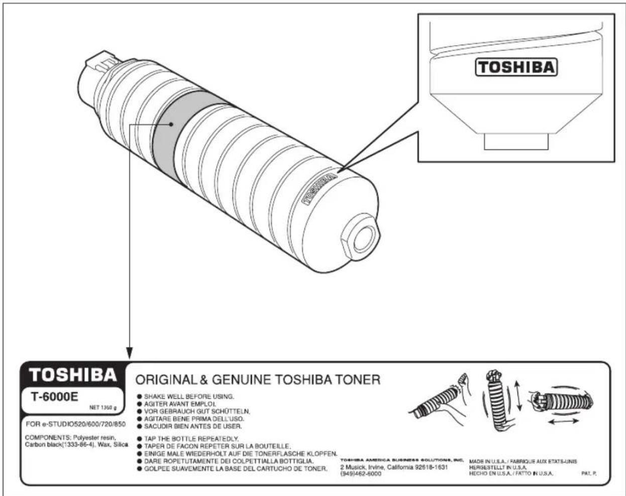 TOSHIBA T-6000E NET 1350 g FOR e-STUDIO520/600/720/850 COMPONENTS: Polyester resin. Carbon black(1333-86-4). Wax, Silica ORIGINAL & GENUINE TOSHIBA TONER ● SHAKE WELL BEFORE USING. ● AGITER AVANT EMPLOI. ● VOR GEBRAUCH GUT SCHÜTTELN. ● AGITARE BENE PRIMA DELL'USO. ● SACUDIR BIEN ANTES DE USER. ● TAP THE BOTTLE REPEATEDLY. ● TAPER DE FACON REPETER SUR LA BOUTEILLE. ● EINIGE MALE WIEDERHOLT AUF DIE TONERFLASCHE KLOPFEN. ● DARE ROPETUTAMENTE DEI COLPETTIALLA BOTTIGLIA. ● GOLPEE SUAVEMENTE LA BASE DEL CARTUCHO DE TONER. TOSHIBA AMERICA BUSINESS SOLUTIONS, INC. 2 Musick, Irvine, California 92618-1631 (949)462-8000 MADE IN U.S.A. / FABRIQUE AUX ETATS-UNIS HERGESTELLT IN U.S.A. HECHO EN U.S.A. / FATTO IN U.S.A. PAT. P.
