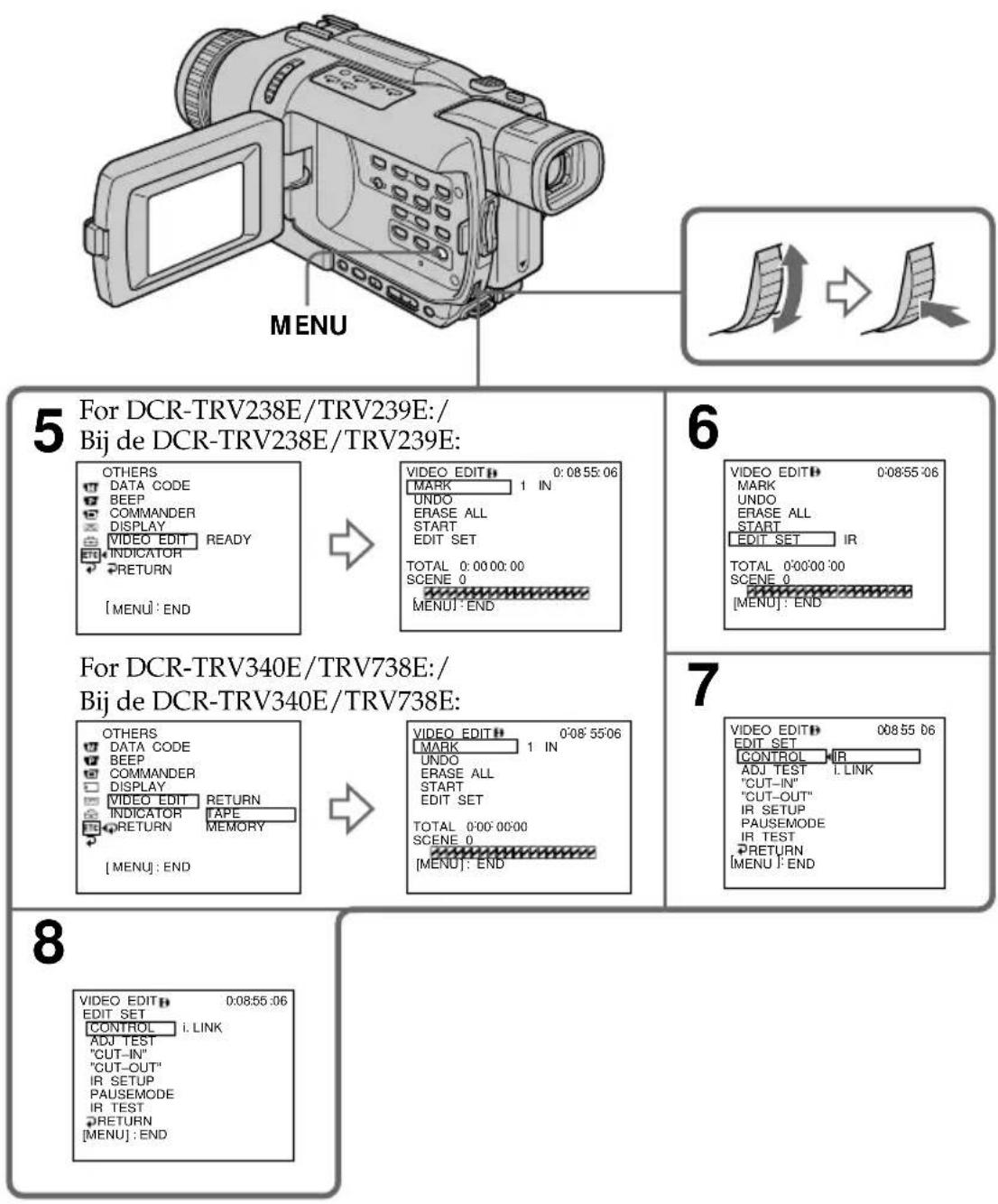 MENU For DCR-TRV238E/TRV239E:/ Bij de DCR-TRV238E/TRV239E: OTHERS DATA CODE BEEP COMMANDER DISPLAY VIDEO EDIT READY INDICATOR RETURN [MENU]: END VIDEO EDIT: 0:08:55:06 MARK 1 IN UNDO ERASE ALL START EDIT SET TOTAL 0:00:00:00 SCENE 0 [MENU]: END For DCR-TRV340E/TRV738E:/ Bij de DCR-TRV340E/TRV738E: OTHERS DATA CODE BEEP COMMANDER DISPLAY VIDEO EDIT RETURN INDICATOR TAPE RETURN MEMORY [MENU]: END VIDEO EDIT: 0:08:55:06 MARK 1 IN UNDO ERASE ALL START EDIT SET TOTAL 0:00:00:00 SCENE 0 [MENU]: END 6 VIDEO EDIT: 0:08:55:06 MARK UNDO ERASE ALL START EDIT SET IR TOTAL 0:00'00'00 SCENE 0 [MENU]: END 7 VIDEO EDIT: 0:08:55:06 EDIT SET CONTROL IR ADJ TEST I. LINK "CUT-IN" "CUT-OUT" IR SETUP PAUSEMODE IR TEST RETURN [MENU]: END VIDEO EDIT: 0:08:55:06 EDIT SET CONTROL i. LINK ADJ TEST "CUT-IN" "CUT-OUT" IR SETUP PAUSEMODE IR TEST RETURN [MENU]: END