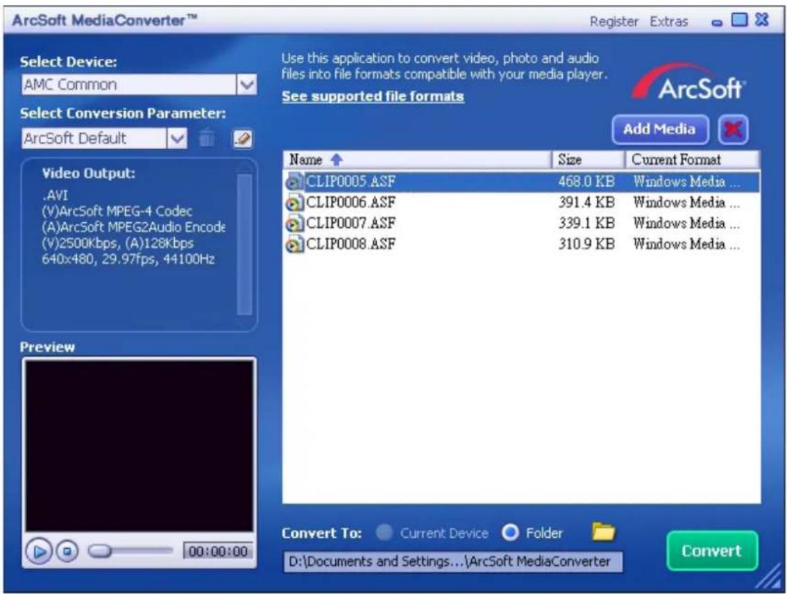 ArcSoft MediaConverter™ Register Extras Select Device: AMC Common Select Conversion Parameter: ArcSoft Default Video Output: .AVI (V)ArcSoft MPEG-4 Codec (A)ArcSoft MPEG2Audio Encode (V)2500Kbps, (A)128Kbps 640x480, 29.97fps, 44100Hz Preview 00:00:00 Use this application to convert video, photo and audio files into file formats compatible with your media player. See supported file formats Add Media Name Size Current Format CLIP0005.ASF 468.0 KB Windows Media ... CLIP0006.ASF 391.4 KB Windows Media ... CLIP0007.ASF 339.1 KB Windows Media ... CLIP0008.ASF 310.9 KB Windows Media ... Convert To: Current Device Folder D:\Documents and Settings...\ArcSoft MediaConverter Convert