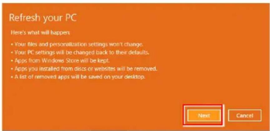 Refresh your PC Here's what will happen: • Your files and personalization settings won't change. • Your PC settings will be changed back to their defaults. • Apps from Windows Store will be kept. • Apps you installed from discs or websites will be removed. • A list of removed apps will be saved on your desktop. Next Cancel