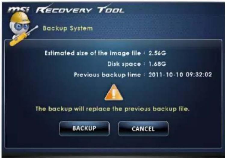 msi RECOVERY TOOL Backup System Estimated size of the image file : 2.56G Disk space : 1.68G Previous backup time : 2011-10-10 09:32:02 The backup will replace the previous backup file. BACKUP CANCEL