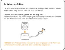 Aufladen des E-Dice Die E-Dice hat an internen Aliku. Wenn die Anzeige binkt, während Sie den Wurke rönen, zeigt dies an, dass der Aliku laut sein ist. Um den Aliku aufzuhalten, gehen Sie wie liegt vor: Strecken Sie den E-ice in den begeführten USB Power-Adapter und schleffen Sie den Adapter an den USB-Arschluss ohne Computers an. HINWEIS: Die Anzeige binkt, wenn der E-Dice aufgeladen wird, wenn das Licht konstant leuchtet, ist der E-Dice vollständig aufgeladen.