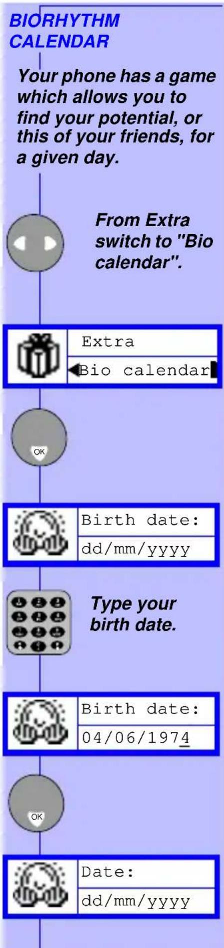 BIORHYTHM CALENDAR Your phone has a game which allows you to find your potential, or this of your friends, for a given day. From Extra switch to "Bio calendar". Extra Bio calendar OK Birth date: dd/mm/yyyy Type your birth date. Birth date: 04/06/1974 OK Date: dd/mm/yyyy