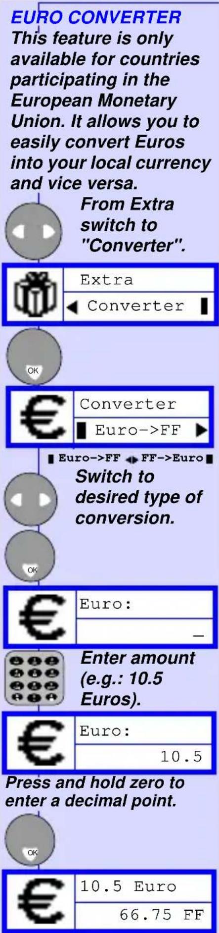EURO CONVERTER This feature is only available for countries participating in the European Monetary Union. It allows you to easily convert Euros into your local currency and vice versa. From Extra switch to "Converter". Extra ◀ Converter | OK € Converter ■ Euro->FF ▶ ■ Euro->FF ◆ FF->Euro ■ Switch to desired type of conversion. OK € Euro: — Enter amount (e.g.: 10.5 Euros). € Euro: 10.5 Press and hold zero to enter a decimal point. OK € 10.5 Euro 66.75 FF