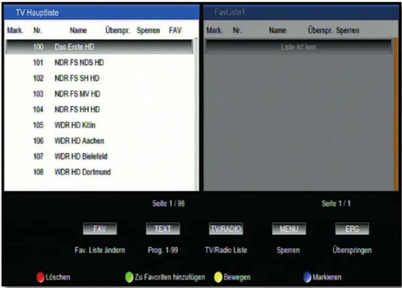 TV Hauptliste Mark. Nr. Name Überspr. Sperren FAV 100 Das Erste HD 101 NDR FS NDS HD 102 NDR FS SH HD 103 NDR FS MV HD 104 NDR FS HH HD 105 WDR HD Köln 106 WDR HD Aachen 107 WDR HD Bielefeld 108 WDR HD Dortmund Fav Liste ändern Prog. 1-99 TV/Radio Liste Sperren Überspringen Löschen Zu Favoriten hinzufügen Bewegen Markieren Seite 1 / 98 Seite 1 / 1 FAV TEXT TV/RADIO MENU EPG Fav. Liste ändern Prog. 1-99 TV/Radio Liste Sperren Überspringen Löschen Zu Favoriten hinzufügen Bewegen Markieren