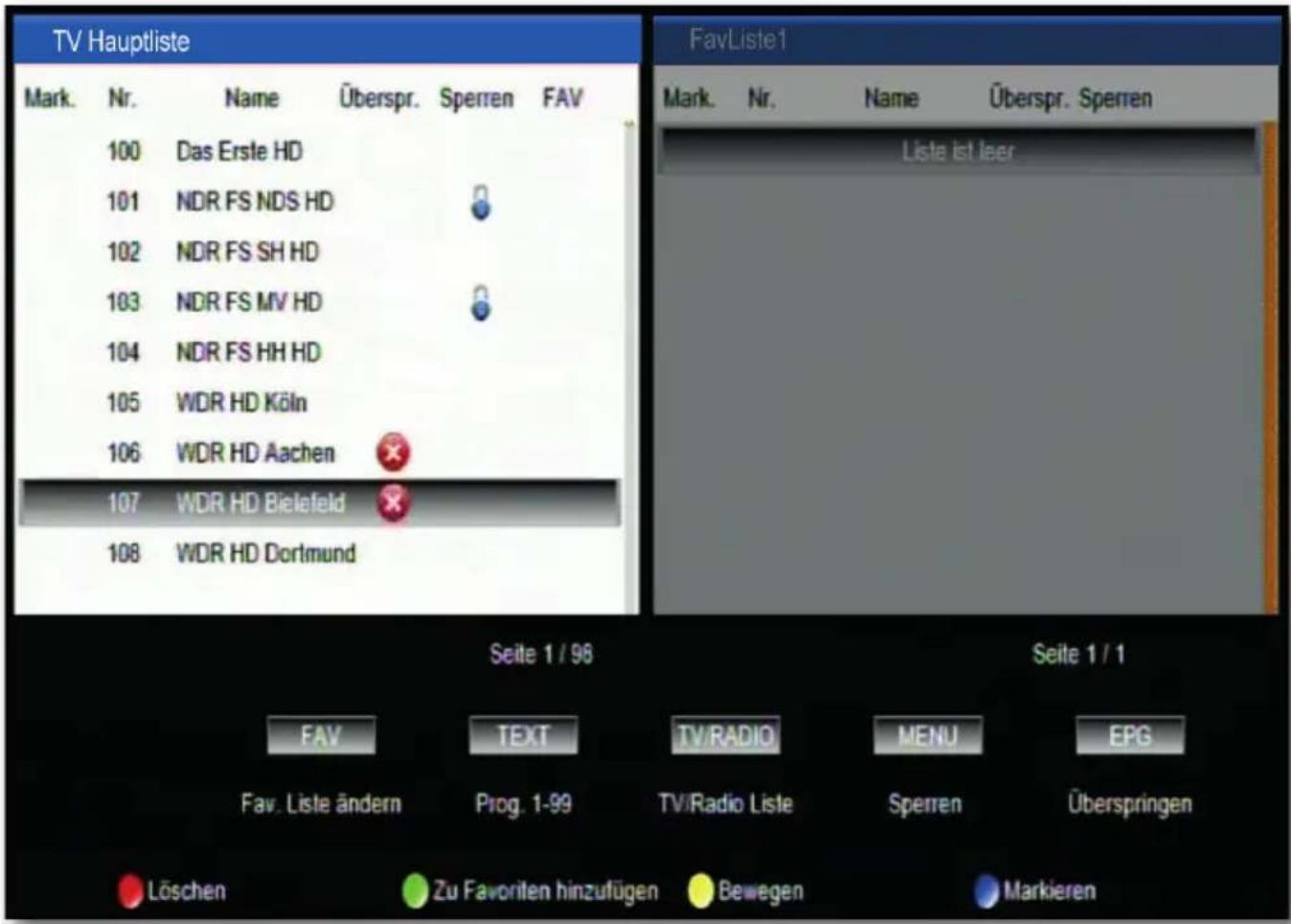 TV Hauptliste Mark. Nr. Name Überspr. Sperren FAV 100 Das Erste HD 101 NDR FS NDS HD 102 NDR FS SH HD 103 NDR FS MV HD 104 NDR FS HH HD 105 WDR HD Köln 106 WDR HD Aachen 107 WDR HD Bielefeld 108 WDR HD Dortmund FavListe1 Mark. Nr. Name Überspr. Sperren Lista ist leer Seite 1 / 96 Seite 1 / 1 FAV TEXT TV/RADIO MENU EPG Fav. Liste ändern Prog. 1-99 TV/Radio Liste Sperren Überspringen Löschen Zu Favoriten hinzufügen Bewegen Markieren