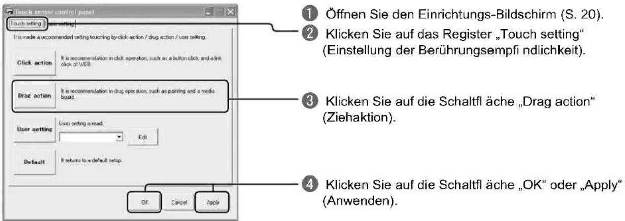 Touch sampler control panel Touch setting [User setting] It is made a recommended setting touching by click action / drug action / user setting. Click action It is recommendation in click operation, such as a button click and a link click of WEB. Drag action It is recommendation in drug operation, such as painting and a media board. User setting User setting is read. Edit Default It returns to a default setup. OK Cancel Apply ① Öffnen Sie den Einrichtungs-Bildschirm (S. 20). ② Klicken Sie auf das Register „Touch setting“ (Einstellung der Berührungsempf i ndlichkeit). ③ Klicken Sie auf die Schaltfl ä che „Drag action“ (Ziehaktion). ④ Klicken Sie auf die Schaltfl ä che „OK“ oder „Apply“ (Anwenden).