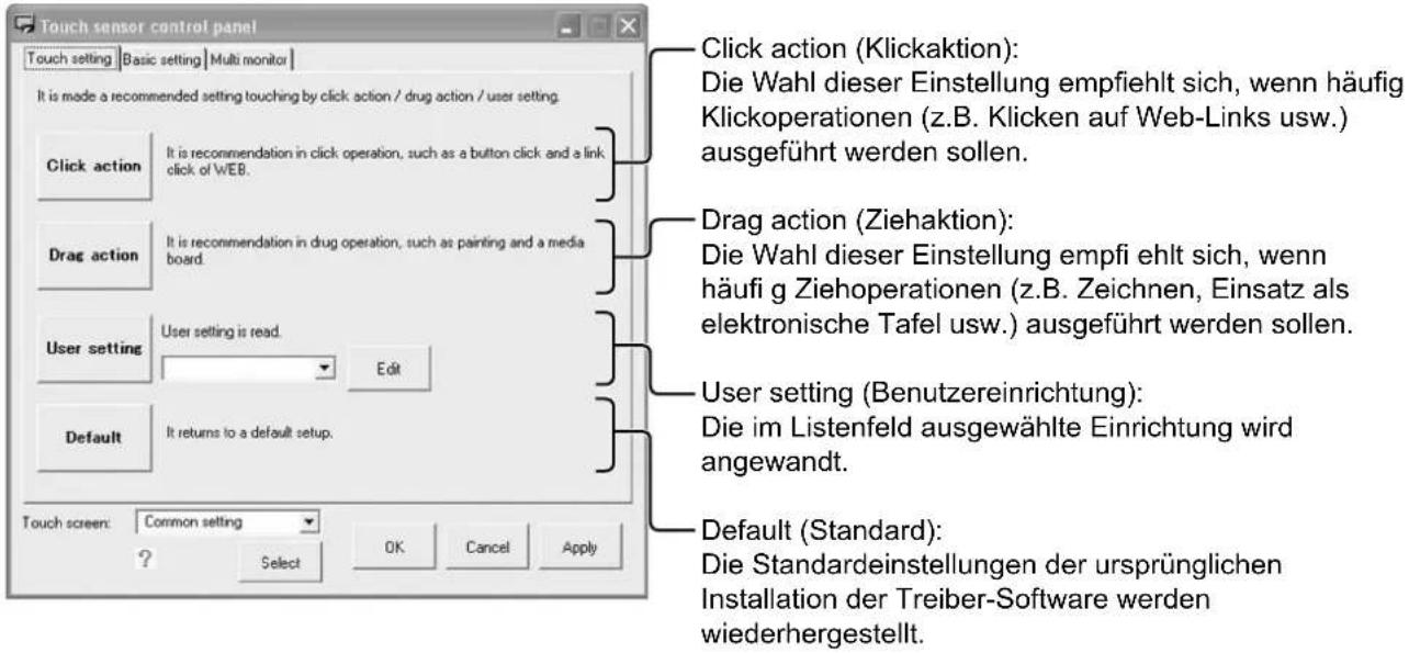 Touch sensor control panel Touch setting Basic setting Multi monitor It is made a recommended setting touching by click action / drug action / user setting. Click action It is recommendation in click operation, such as a button click and a link click of WEB. Drag action It is recommendation in drug operation, such as painting and a media board. User setting User setting is read. Edit Default It returns to a default setup. Touch screen: Common setting ? Select OK Cancel Apply Click action (Klickaktion): Die Wahl dieser Einstellung empfiehlt sich, wenn häufig Klickoperationen (z.B. Klicken auf Web-Links usw.) ausgeführt werden sollen. Drag action (Ziehaktion): Die Wahl dieser Einstellung empfiehlt sich, wenn häufig Ziehoperationen (z.B. Zeichnen, Einsatz als elektronische Tafel usw.) ausgeführt werden sollen. User setting (Benutzereinrichtung): Die im Listenfeld ausgewählte Einrichtung wird angewandt. Default (Standard): Die Standardeinstellungen der ursprünglichen Installation der Treiber-Software werden wiederhergestellt.