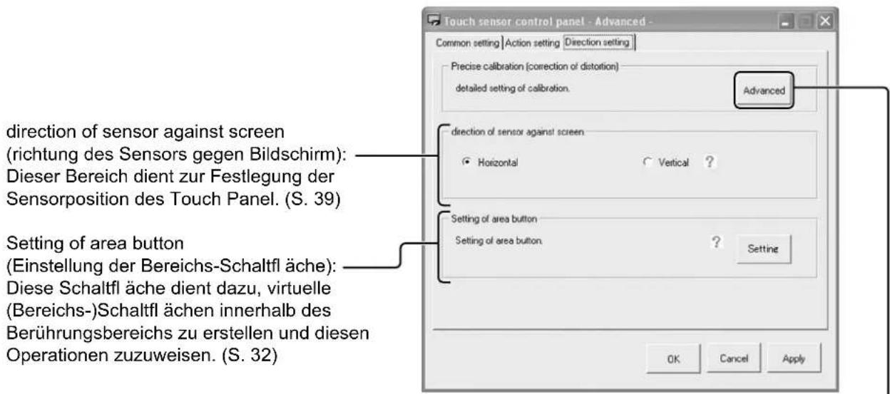Touch sensor control panel - Advanced - Common setting | Action setting | Direction setting | Precise calibration (correction of distortion) detailed setting of calibration. Advanced direction of sensor against screen (richtung des Sensors gegen Bildschirm): Dieser Bereich dient zur Festlegung der Sensorposition des Touch Panel. (S. 39) Setting of area button (Einstellung der Bereichs-Schaltfl äche): Diese Schaltfl äche dient dazu, virtuelle (Bereichs-)Schaltfl ächen innerhalb des Berührungsbereichs zu erstellen und diesen Operationen zuzuweisen. (S. 32) Setting of area button Setting of area button. ? Setting OK Cancel Apply