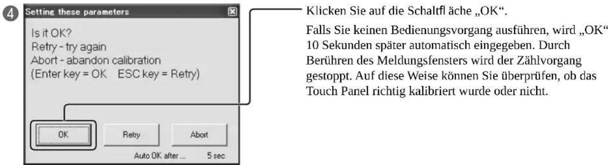 Setting these parameters Is it OK? Retry - try again Abort - abandon calibration (Enter key = OK ESC key = Retry) OK Retry Abort Auto OK after ... 5 sec Klicken Sie auf die Schaltfl ä che „OK”. Falls Sie keinen Bedienungsvorgang ausführen, wird „OK“ 10 Sekunden später automatisch eingegeben. Durch Berühren des Meldungsfensters wird der Zählvorgang gestoppt. Auf diese Weise können Sie überprüfen, ob das Touch Panel richtig kalibriert wurde oder nicht.