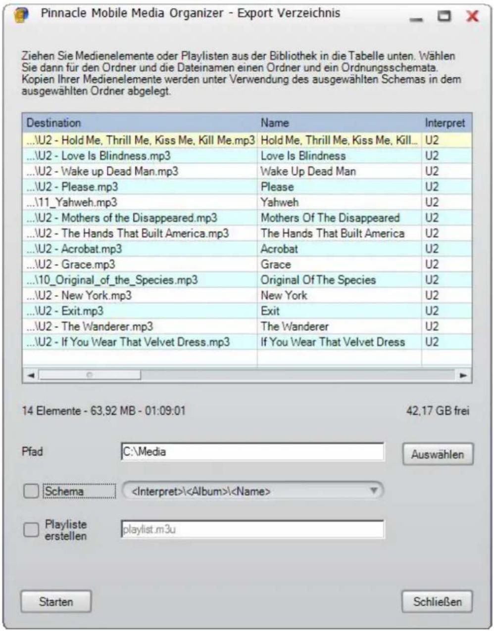 Ziehen Sie Medienelemente oder Playlisten aus der Bibliothek in die Tabelle unten. Wählen Sie dann für den Ordner und die Dateinamen einen Ordner und ein Ordnungsschemata. Kopien Ihrer Medienelemente werden unter Verwendung des ausgewählten Schemas in dem ausgewählten Ordner abgelegt. Destination Name Interpret ...\\U2 - Hold Me, Thrill Me, Kiss Me, Kill Me.mp3 Hold Me, Thrill Me, Kiss Me, Kill... U2 ...\\U2 - Love Is Blindness.mp3 Love Is Blindness U2 ...\\U2 - Wake up Dead Man.mp3 Wake Up Dead Man U2 ...\\U2 - Please.mp3 Please U2 ...\\11_Yahweh.mp3 Yahweh U2 ...\\U2 - Mothers of the Disappeared.mp3 Mothers Of The Disappeared U2 ...\\U2 - The Hands That Built America.mp3 The Hands That Built America U2 ...\\U2 - Acrobat.mp3 Acrobat U2 ...\\U2 - Grace.mp3 Grace U2 ...\\10_Original_of_the_Species.mp3 Original Of The Species U2 ...\\U2 - New York.mp3 New York U2 ...\\U2 - Exit.mp3 Exit U2 ...\\U2 - The Wanderer.mp3 The Wanderer U2 ...\\U2 - If You Wear That Velvet Dress.mp3 If You Wear That Velvet Dress U2 Pfad C:\Media Auswählen Schema \Album\ Playliste erstellen playlist.m3u Starten Schließen