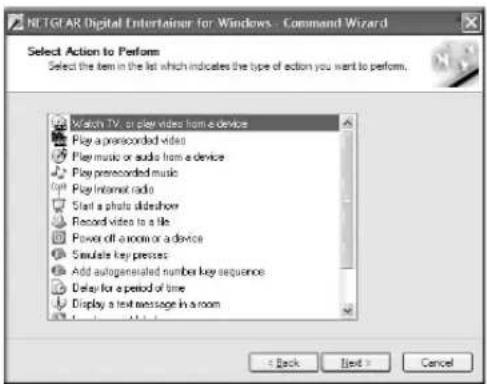 NLTGAR Digital Entertainer for Windows - Command Wizard Select Action to Perform Select the item in the list which indicates the type of action you want to perform. Watch TV, or play videos from a device Play a prerecorded video Play music or audio from a device Play prerecorded music Play Internet radio Start a photo slideshow Record videos to a file Power off a room or a device Simulate key presses Add autogenerated number key sequence Delay for a period of time Display a text message in a room < Back Next > Cancel