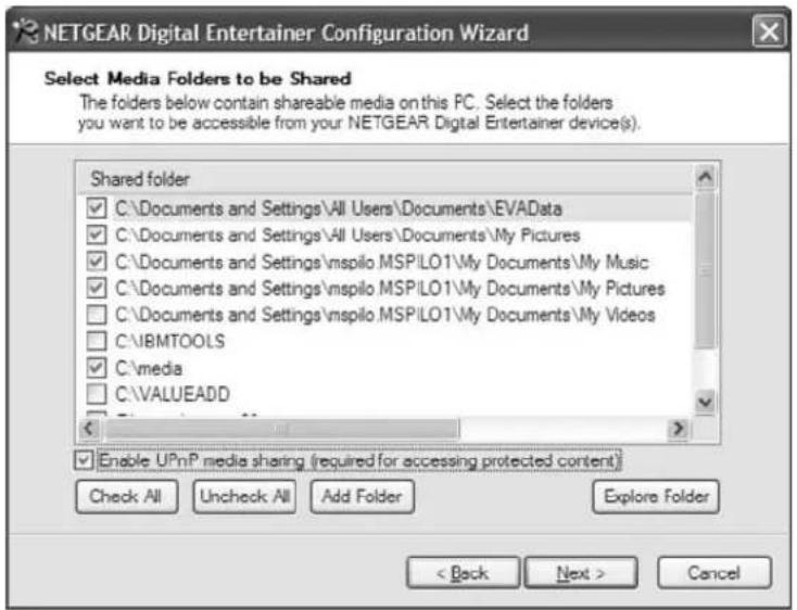 NETGEAR Digital Entertainer Configuration Wizard Select Media Folders to be Shared The folders below contain shareable media on this PC. Select the folders you want to be accessible from your NETGEAR Digital Entertainer device(s). Shared folder ✓ C:\Documents and Settings\All Users\Documents\EVAData ✓ C:\Documents and Settings\All Users\Documents\My Pictures ✓ C:\Documents and Settings\nspilo MSPILO1\My Documents\My Music ✓ C:\Documents and Settings\nspilo MSPILO1\My Documents\My Pictures □ C:\Documents and Settings\nspilo MSPILO1\My Documents\My Videos □ C:\IBMTOOLS ✓ C:\media □ C:\VALUEADD Enable UPnP media sharing (required for accessing protected content) Check All Uncheck All Add Folder Explore Folder < Back Next > Cancel