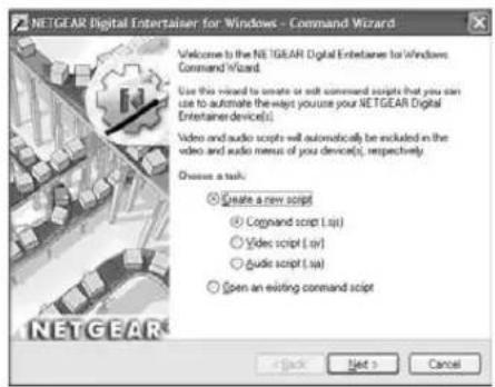 NETGEAR Digital Entertainer for Windows - Command Wizard Welcome to the NETGEAR Digital Entertainer for Windows Command Wizard. Use this wizard to create or edit command scripts that you can use to automate the ways you choose your NETGEAR Digital Entertainer device(s). Video and audio scripts will automatically be excluded in the video and audio menus of your device(s), respectively. Choose a task: ○ Create a new script ○ Connand script (.sip) ○ Video script (.sip) ○ Audio script (.sip) ○ Open an existing command script < Back Next > Cancel
