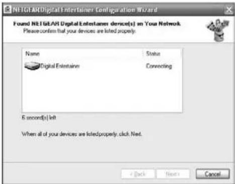 NETGEAR Digital Entertainer Configuration Wizard Found NETGEAR Digital Entertainer device(s) on Your Network Please confirm that your devices are listed properly. Name Status Digital Entertainer Connecting 6 second(s) left When all of your devices are listed properly, click Next. < Back Next > Cancel