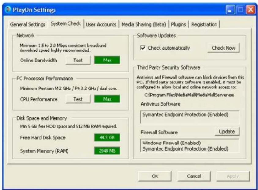 PlayOn Settings General Settings | System Check | User Accounts | Media Sharing (Beta) | Plugins | Registration | Network Minimum 1.5 to 2.0 Mbps consistent broadband download speed highly recommended. Online Bandwidth Test Max PC Processor Performance Minimum Pestium M2 GHz / P4 3.2 GHz / dual core. CPU Performance Test Max Disk Space and Memory Min 5 GB free HDD space and 512 MB RAM required. Free Hard Disk Space 44.9 GB System Memory (RAM) 2948 MB Software Updates ✓ Check automatically Check Now Third Party Security Software Antivirus and Firewall software can block devices from this PC. If third party security software is enabled, it must be configured to allow local and online network access to: C:\Program Files\MediaMall\MediaMallServer.exe Antivirus Software Symantec Endpoint Protection (Enabled) Firewall Software Update Windows Firewall (Enabled) Symantec Endpoint Protection (Enabled) OK Cancel Apply