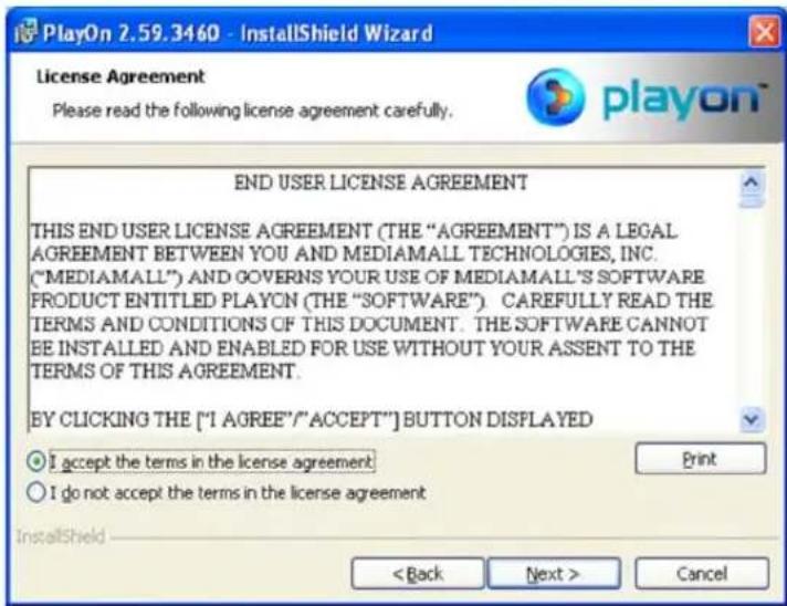 PlayOn 2.59.3460 - InstallShield Wizard License Agreement Please read the following license agreement carefully. END USER LICENSE AGREEMENT THIS END USER LICENSE AGREEMENT (THE "AGREEMENT") IS A LEGAL AGREEMENT BETWEEN YOU AND MEDIAMALL TECHNOLOGIES, INC. ("MEDIAMALL") AND GOVERNS YOUR USE OF MEDIAMALL'S SOFTWARE PRODUCT ENTITLED PLAYON (THE "SOFTWARE"). CAREFULLY READ THE TERMS AND CONDITIONS OF THIS DOCUMENT. THE SOFTWARE CANNOT BE INSTALLED AND ENABLED FOR USE WITHOUT YOUR ASSENT TO THE TERMS OF THIS AGREEMENT. BY CLICKING THE ["I AGREE"/"ACCEPT"] BUTTON DISPLAYED ○ I accept the terms in the license agreement ○ I do not accept the terms in the license agreement InstallShield < Back Next > Cancel