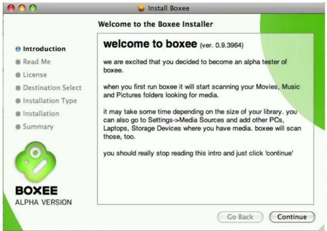Install Boxee Welcome to the Boxee Installer Introduction Read Me License Destination Select Installation Type Installation Summary welcome to boxee (ver. 0.9.3964) we are excited that you decided to become an alpha tester of boxee. when you first run boxee it will start scanning your Movies, Music and Pictures folders looking for media. it may take some time depending on the size of your library. you can also go to Settings->Media Sources and add other PCs, Laptops, Storage Devices where you have media. boxee will scan those, too. you should really stop reading this intro and just click 'continue' BOXEE ALPHA VERSION Go Back Continue