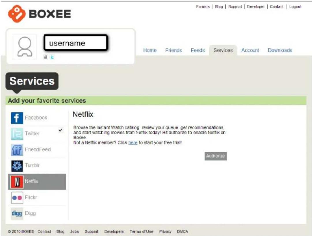 BOXEE Username Home Friends Feeds Services Account Downloads Services Add your favorite services Facebook Twitter FriendFeed Tumblr Netflix Flickr digg Digg Netflix Browse the Instant Watch catalog, review your queue, get recommendations, and start watching movies from Netflix today! Hit authorize to enable Netflix on Boxee Not a Netflix member? Click here to start your free trial! Authorize © 2010 BOXEE Contact Blog Jobs Support Developers Terms of Use Privacy DWCA