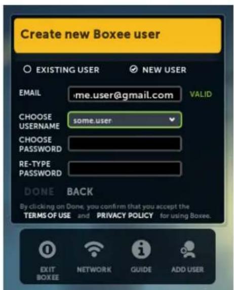 Create new Boxee user EXISTING USER NEW USER EMAIL .me.user@gmail.com VALID CHOOSE USERNAME some.user CHOOSE PASSWORD RE-TYPE PASSWORD DONE BACK By clicking on Done, you confirm that you accept the TERMS OF USE and PRIVACY POLICY for using Boxee. EXIT BOXEE NETWORK GUIDE ADD USER
