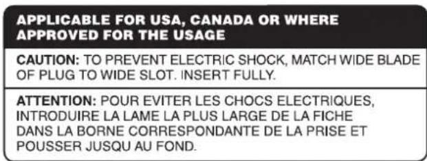 APPLICABLE FOR USA, CANADA OR WHERE APPROVED FOR THE USAGE CAUTION: TO PREVENT ELECTRIC SHOCK, MATCH WIDE BLADE OF PLUG TO WIDE SLOT. INSERT FULLY. ATTENTION: POUR EVITER LES CHOCS ELECTRIQUES, INTRODUIRE LA LAME LA PLUS LARGE DE LA FICHE DANS LA BORNE CORRESPONDANTE DE LA PRISE ET POUSSER JUSQU AU FOND.