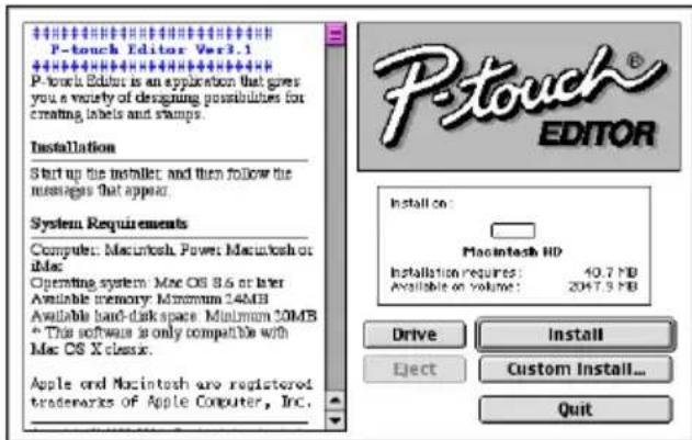 P-touch Editor Ver3.1 P-touch Editor is an application that gives you a variety of designing possibilities for creating labels and stamps. Installation Start up the installer and then follow the messages that appear. System Requirements Computer: Macintosh, Power: Macintosh or Intel Operating system: Mac OS 8.6 or later Available memory: Maximum 24MB Available hard disk space: Minimum 10MB * This software is only compatible with Mac OS X classx. Apple and Macintosh are registered trademarks of Apple Computer, Inc. Install on: Macintosh HD Installation required: 40.7 PB Available on volume: 2047.9 PB Drive Install Eject Custom Install... Quit