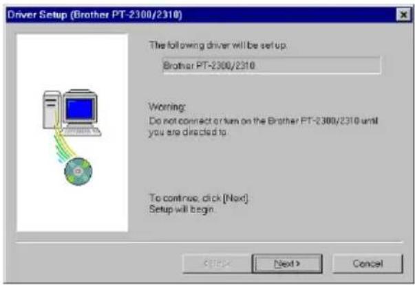 Driver Setup (Brother PT-2300/2310) The following driver will be set up. Brother PT-2300/2310 Warning: Do not connect or turn on the Brother PT-2300/2310 until you are directed to. To continue, click [Next]. Setup will begin.