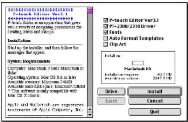 P-touch Editor Ver3.1 P-touch Editor is an application that gives you a variety of designing possibilities for creating labels and stamps. Installation Start up the installers, and then follow the messages that appear. System Requirements Computer: Macintosh, Power Macintosh or IMa Operating system: Mac OS 8.6 or later Available memory: Minimum 24MB Available hard disk space: Minimum 20MB * This software is only compatible with Mac OS X classic. Apple and Macintosh are registered trademarks of Apple Computer, Inc. P-touch Editor Ver3.1 PT-2300/2310 Driver Fonts Auto Format Templates Clip Art Install on: Macintosh HD Installation requires: 40.7 HB Available or volume: 2047.9 HB Drive Install Eject Cancel Quit