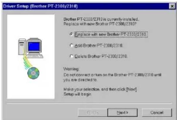 Driver Setup (Brother PT-2300/2310) Brother PT-2300/2310 is currently installed. Replace with new Brother PT-2300/2310? ○ Replace with new Brother PT-2300/2310 ○ Add Brother PT-2300/2310 ○ Delete Brother PT-2300/2310. Worling: Do not connect or turn on the Brother PT-2300/2310 until you are directed to. Make your selection, and then click [Next] Setup will begin Cancel Next > Cancel