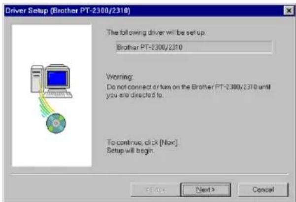 Driver Setup (Brother PT-2300/2310) The following driver will be set up Brother PT-2300/2310 Warning: Do not connect or turn on the Brother PT-2300/2310 until you are directed to. To continue, click [Next] Setup will begin.