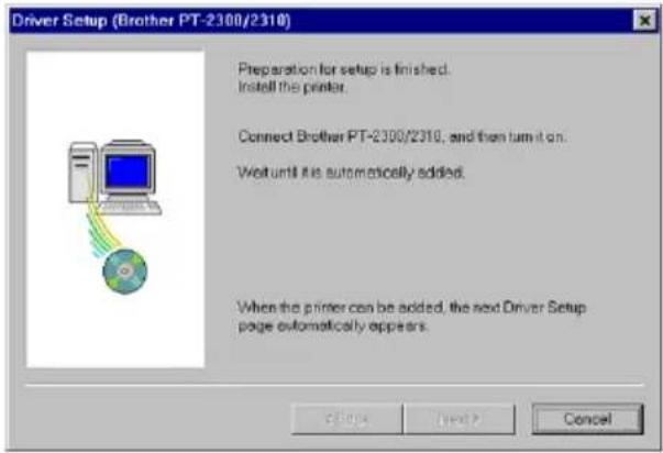 Driver Setup (Brother PT-2300/2310) Preparation for setup is finished. Install the printer. Connect Brother PT-2300/2310, and then turn it on. Wait until it is automatically added. When the printer can be added, the next Driver Setup page automatically appears.