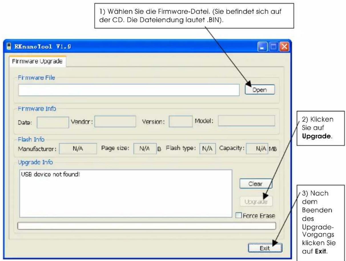 1) Wählen Sie die Firmware-Datei. (Sie befindet sich auf der CD. Die Dateiendung lautet .BIN). RKnanoTool V1.0 Firmware Upgrade Firmware File Open Firmware Info Date: Vendor: Version: Model: Flash Info Manufacturer: N/A Page size: N/A B Flash type: N/A Capacity: N/A MB Upgrade Info USB device not found! Clear Upgrade Force Erase Exit 2) Klicken Sie auf Upgrade. 3) Nach dem Beenden des Upgrade-Vorgangs klicken Sie auf Exit.