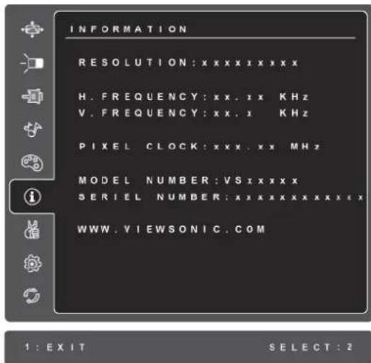 INFORMATION RESOLUTION: x x x x i x x x x H. FREQUENCY: xx. i x K Hz V. FREQUENCY: xx. i K Hz PIXEL CLOCK: xxx. xx MHz MODEL NUMBER: VS i x x x x x SERIEL NUMBER: x x x x x x x x x x x WWW.VIEWSONIC.COM 1 : EXIT SELECT : 2