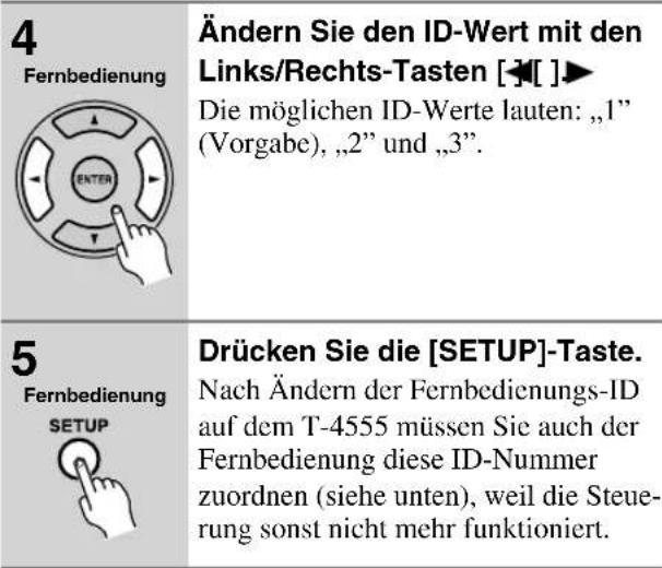 4 Fernbedienung Ändern Sie den ID-Wert mit den Links/Rechts-Tasten [◀][ ]▶ Die möglichen ID-Werte lauten: „1" (Vorgabe), „2" und „3". 5 Fernbedienung SETUP Drücken Sie die [SETUP]-Taste. Nach Ändern der Fernbedienungs-ID auf dem T-4555 müssen Sie auch der Fernbedienung diese ID-Nummer zuordnen (siehe unten), weil die Steue- rung sonst nicht mehr funktioniert.