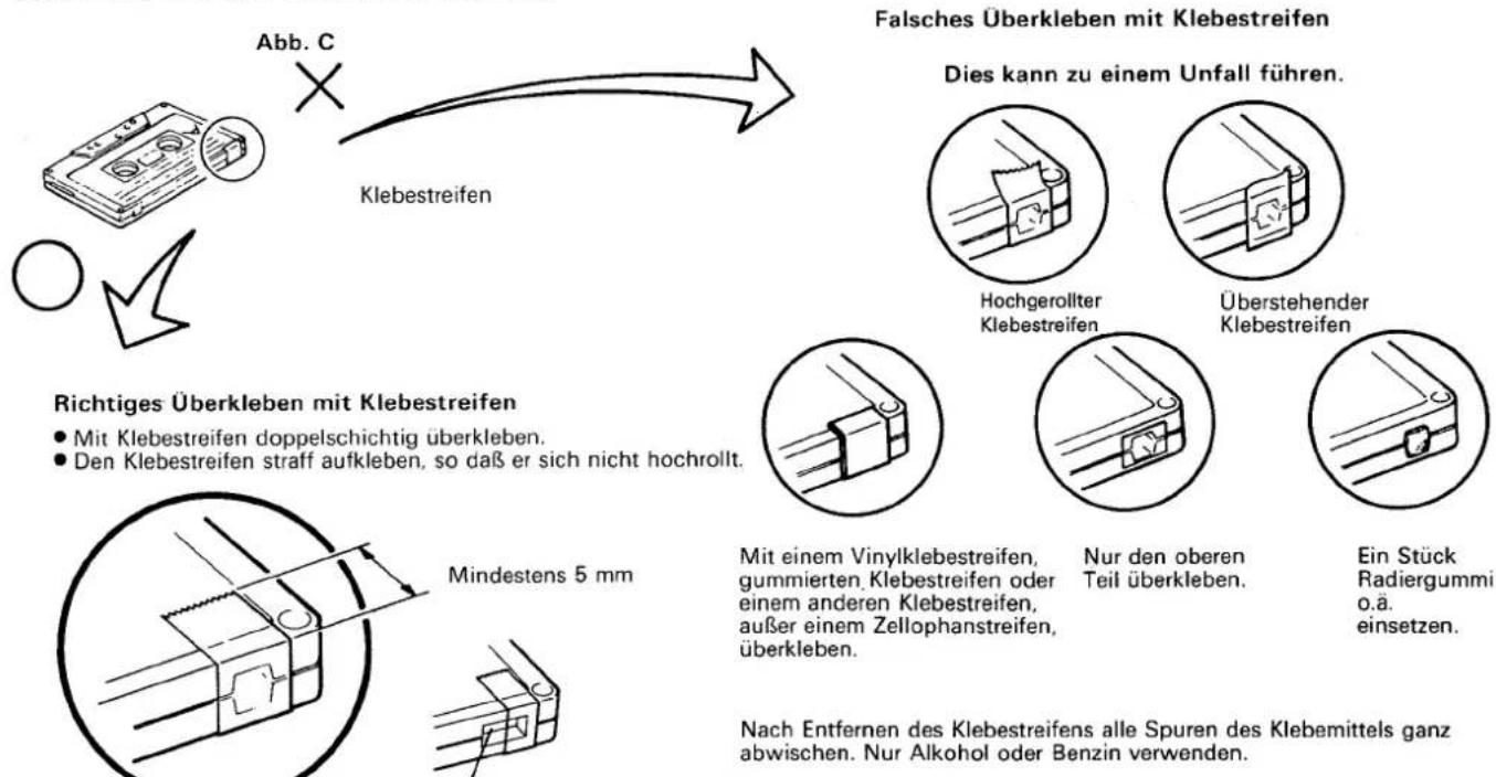 Abb. C Klebestreifen Falsches Überkleben mit Klebestreifen Dies kann zu einem Unfall führen. Richtiges Überkleben mit Klebestreifen • Mit Klebestreifen doppelschichtig überkleben. • Den Klebestreifen straff aufkleben, so daß er sich nicht hochrollt. Mindestens 5 mm Nach Entfernen des Klebestreifens alle Spuren des Klebemittels ganz abwischen. Nur Alkohol oder Benzin verwenden. Hochgerollter Klebestreifen Überstehender Klebestreifen Mit einem Vinylklebestreifen, gummierten Klebestreifen oder einem anderen Klebestreifen, außer einem Zellophanstreifen, überkleben. Nur den oberen Teil überkleben. Ein Stück Radiergummi o.ä. einsetzen.