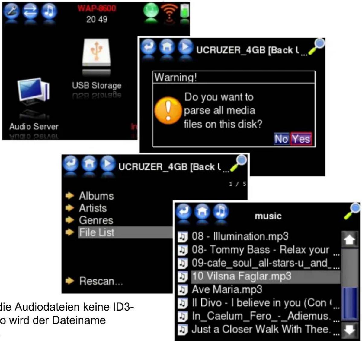 WAP-8600 20 49 USB Storage Audio Server UCRUZER_4GB [Back L ... Warning! Do you want to parse all media files on this disk? No Yes UCRUZER_4GB [Back L ... 1 / 5 Albums Artists Genres File List Rescan... music 08 - Illumination.mp3 08- Tommy Bass - Relax your ... 09-cafe_soul_all-stars-u_and_... 10 Vilsna Faglar.mp3 Ave Maria.mp3 Il Divo - I believe in you (Con ... In_Caelum_Fero_-_Adiemus. ... Just a Closer Walk With Thee. ... lie Audiodateien keine ID3- to wird der Dateiname