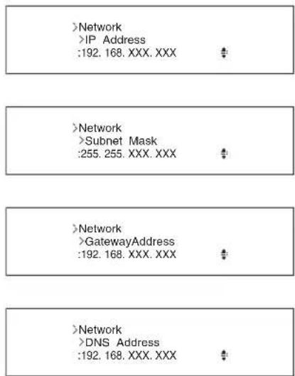 >Network >IP Address :192. 168. XXX. XXX # > >Network >Subnet Mask :255. 255. XXX. XXX # > >Network >GatewayAddress :192. 168. XXX. XXX # > >Network >DNS Address :192. 168. XXX. XXX #