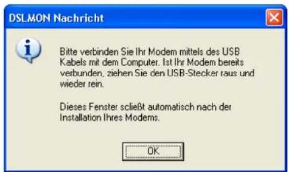 DSLMON Nachricht Bitte verbinden Sie Ihr Modem mittels des USB Kabels mit dem Computer. Ist Ihr Modem bereits verbunden, ziehen Sie den USB-Stecker raus und wieder rein. Dieses Fenster scließt automatisch nach der Installation Ihres Modems. OK
