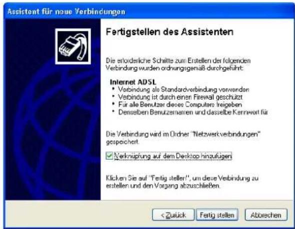 Assistent für neue Verbindungen Fertigstellen des Assistenten Die erloiderliche Schritte zum Erstellen der folgenden Verbindung wurden ordnungsgemäß durchgeführt. Internet ADSL • Verbindung als Standardverbindung verwenden • Verbindung ist durch einer Firewall geschützt • Für alle Benutzer diese Computers treiegeben • Denselben Benutzernarren und dasselbe Kernwort für Die Verbindung wird im Ordner "Netzwerkverbindungen" gespeichert. ✓ Verknüpfung auf dem Desktop hinzufügen Klicken Sie auf "Fertig stellen", um diese Verbindung zu erstellen und den Vorgang abzuschließen.