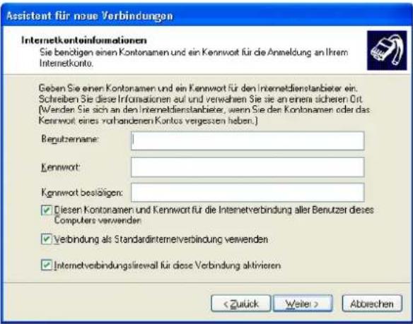 Assistant für neue Verbindungen Internetkontoinformationen Sie benötigen einen Kontonamen und ein Kennwort für die Anmeldung an Ihrem Internetkonto. Geben Sie einen Kontonamen und ein Kennwort für den Internetdienstanbieter ein. Schreiben Sie diese Informationen auf und verwahen Sie sie an einem sicheren Ort. (Wenden Sie sich an den Internetdienstanbieter, wenn Sie den Kontonamen oder das Kennwort eines vorhandenen Kontos vergessen haben.) Regutzername: Kennwort: Kennwort bestätigen: ✓ Diesen Kontonamen und Kennwort für die Internetverbindung aller Benutzer dieses Computers verwenden ✓ Verbindung als Standardinternetverbindung verwenden ✓ Internetverbindungsirewall für diese Verbindung aktivieren Abwechen