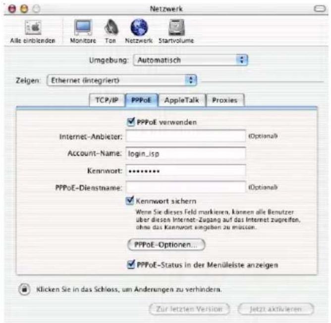 Netzwerk Alle einblenden Monitare Ton Netzwerk Startvolume Umgebung: Automatisch Zeigen: Ethernet (integriert) TCP/IP PPPoE AppleTalk Proxies Internet-Anbieter: Account-Name: login_isp Kennwort: ******** PPPoE-Dienstname: PPPoE verwenden (Optional) Kennwort sichern Wenn Sie dieses Feld markieren, können alle Benutzer über diesen Internet-Zugang auf das Internet zugreifen, ohne das Kennwort eingeben zu müssen. PPPoE-Optionen... PPPoE-Status in der Menüleiste anzeigen Klicken Sie in das Schloss, um Änderungen zu verhindern. Zur letzten Version Jetzt aktivieren