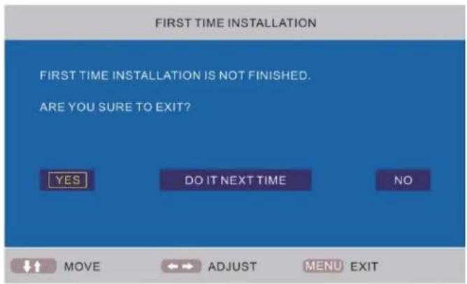 FIRST TIME INSTALLATION FIRST TIME INSTALLATION IS NOT FINISHED. ARE YOU SURE TO EXIT? YES DO IT NEXT TIME NO MOVE ADJUST MENU EXIT