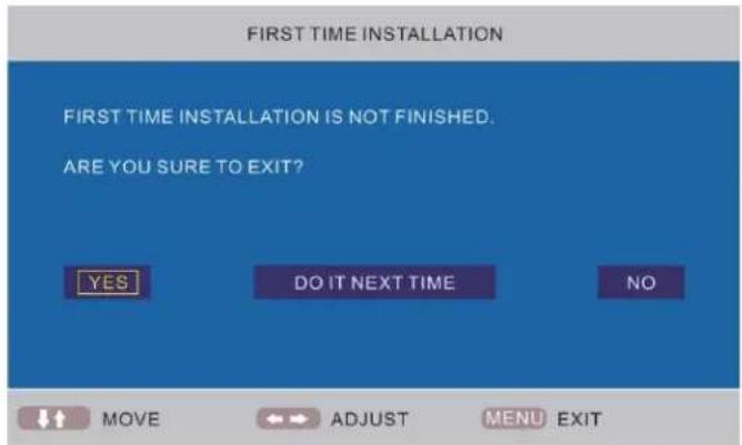 FIRST TIME INSTALLATION FIRST TIME INSTALLATION IS NOT FINISHED. ARE YOU SURE TO EXIT? YES DO IT NEXT TIME NO MOVE ADJUST MENU EXIT